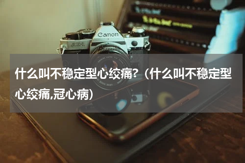 什么叫不稳定型心绞痛?（什么叫不稳定型心绞痛,冠心病）
