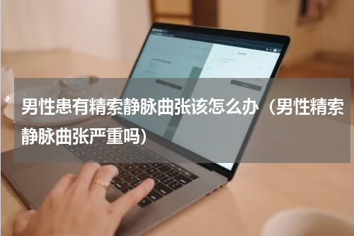 男性患有精索静脉曲张该怎么办（男性精索静脉曲张严重吗）