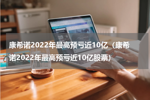 康希诺2022年最高预亏近10亿（康希诺2022年最高预亏近10亿股票）
