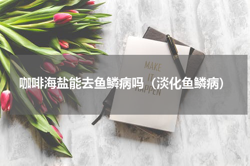 咖啡海盐能去鱼鳞病吗（淡化鱼鳞病）