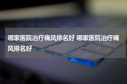 哪家医院治疗痛风排名好 哪家医院治疗痛风排名好