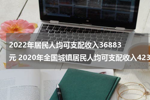 2022年居民人均可支配收入36883元 2020年全国城镇居民人均可支配收入42359元