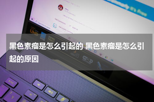 黑色素瘤是怎么引起的 黑色素瘤是怎么引起的原因