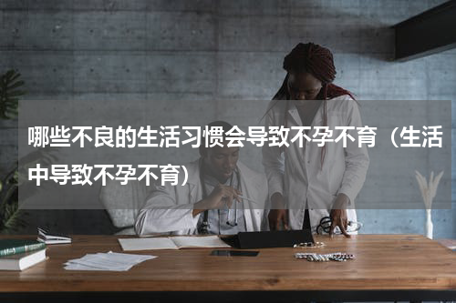 哪些不良的生活习惯会导致不孕不育（生活中导致不孕不育）
