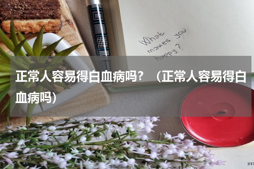 正常人容易得白血病吗？（正常人容易得白血病吗）