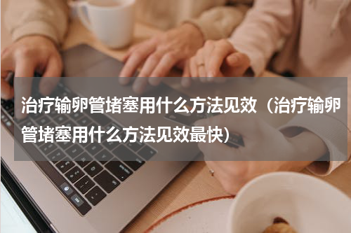 治疗输卵管堵塞用什么方法见效（治疗输卵管堵塞用什么方法见效最快）