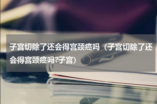 子宫切除了还会得宫颈癌吗（子宫切除了还会得宫颈癌吗?子宫）