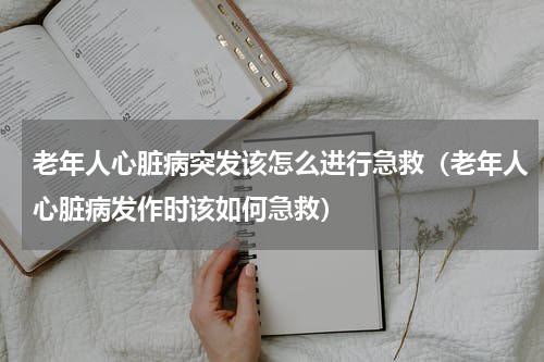 老年人心脏病突发该怎么进行急救（老年人心脏病发作时该如何急救）