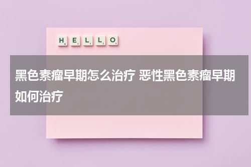 黑色素瘤早期怎么治疗 恶性黑色素瘤早期如何治疗