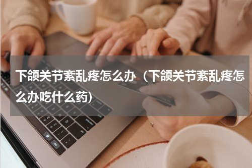 下颌关节紊乱疼怎么办（下颌关节紊乱疼怎么办吃什么药）