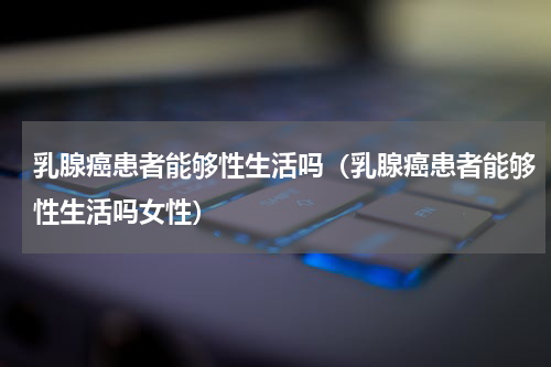 乳腺癌患者能够性生活吗（乳腺癌患者能够性生活吗女性）