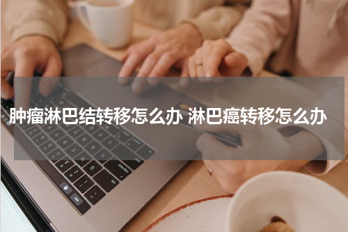 肿瘤淋巴结转移怎么办 淋巴癌转移怎么办