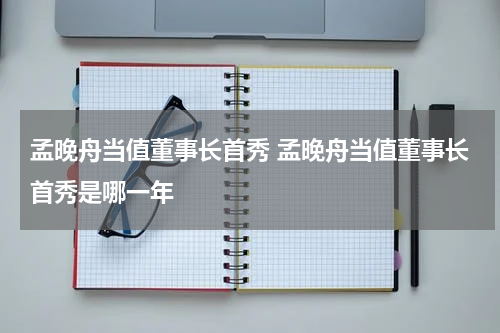 孟晚舟当值董事长首秀 孟晚舟当值董事长首秀是哪一年