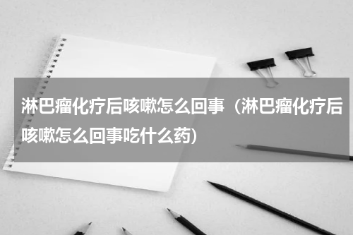 淋巴瘤化疗后咳嗽怎么回事（淋巴瘤化疗后咳嗽怎么回事吃什么药）