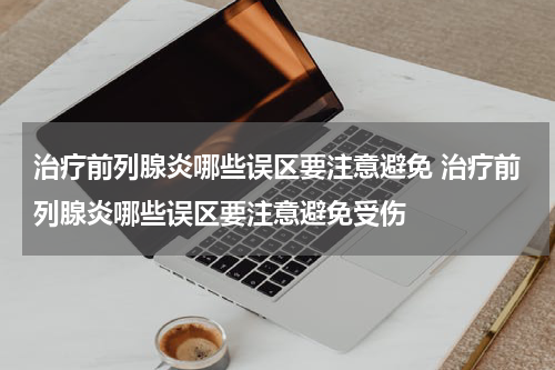 治疗前列腺炎哪些误区要注意避免 治疗前列腺炎哪些误区要注意避免受伤