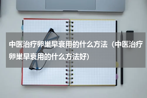 中医治疗卵巢早衰用的什么方法（中医治疗卵巢早衰用的什么方法好）