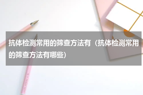 抗体检测常用的筛查方法有（抗体检测常用的筛查方法有哪些）