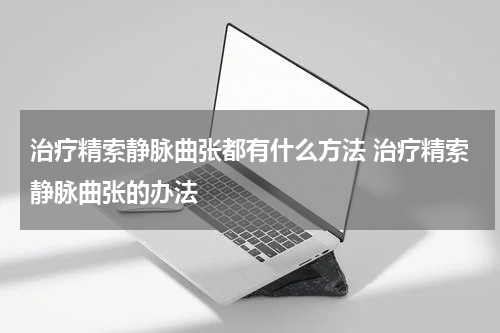 治疗精索静脉曲张都有什么方法 治疗精索静脉曲张的办法