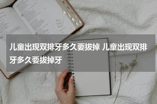 儿童出现双排牙多久要拔掉 儿童出现双排牙多久要拔掉牙