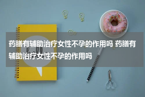 药膳有辅助治疗女性不孕的作用吗 药膳有辅助治疗女性不孕的作用吗