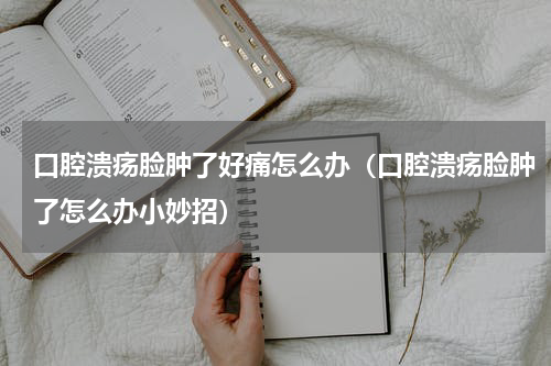 口腔溃疡脸肿了好痛怎么办（口腔溃疡脸肿了怎么办小妙招）