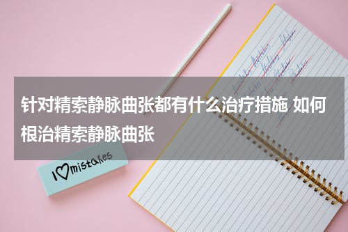 针对精索静脉曲张都有什么治疗措施 如何根治精索静脉曲张