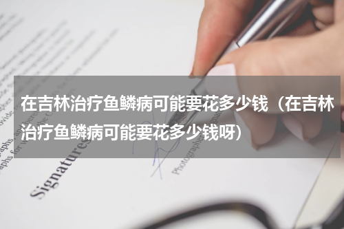 在吉林治疗鱼鳞病可能要花多少钱（在吉林治疗鱼鳞病可能要花多少钱呀）
