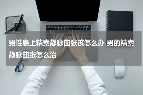 男性患上精索静脉曲张该怎么办 男的精索静脉曲张怎么治