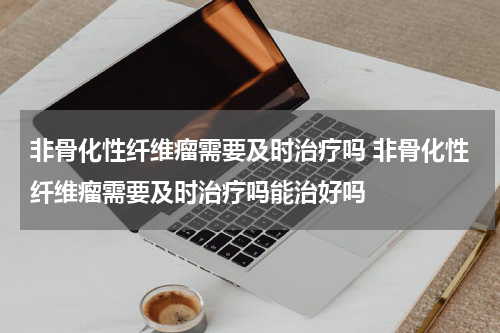 非骨化性纤维瘤需要及时治疗吗 非骨化性纤维瘤需要及时治疗吗能治好吗