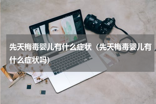 先天梅毒婴儿有什么症状（先天梅毒婴儿有什么症状吗）