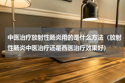 中医治疗放射性肠炎用的是什么方法（放射性肠炎中医治疗还是西医治疗效果好）