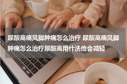 尿酸高痛风脚肿痛怎么治疗 尿酸高痛风脚肿痛怎么治疗尿酸高用什洗他会减轻