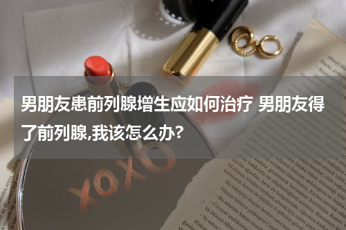 男朋友患前列腺增生应如何治疗 男朋友得了前列腺,我该怎么办?