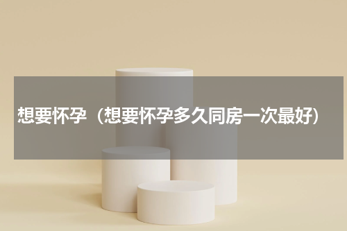 想要怀孕（想要怀孕多久同房一次最好）