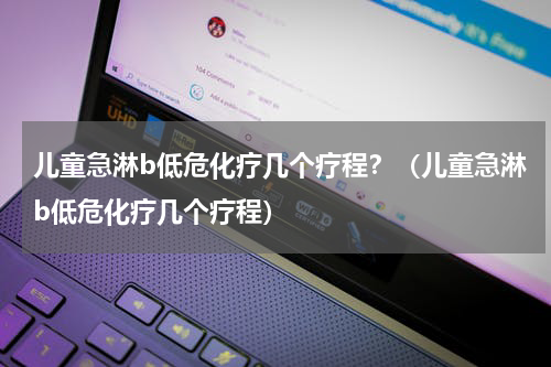 儿童急淋b低危化疗几个疗程？（儿童急淋b低危化疗几个疗程）