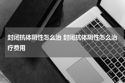 封闭抗体阴性怎么治 封闭抗体阴性怎么治疗费用