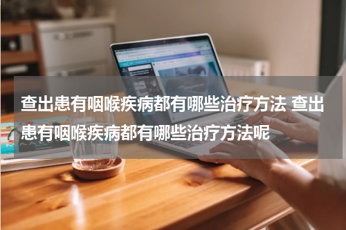 查出患有咽喉疾病都有哪些治疗方法 查出患有咽喉疾病都有哪些治疗方法呢