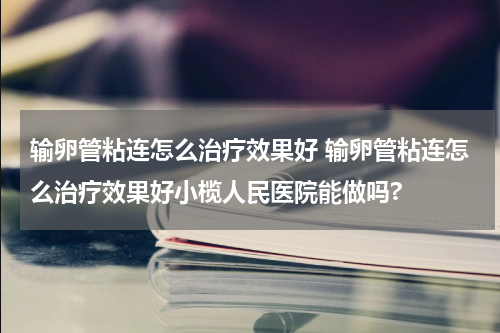 输卵管粘连怎么治疗效果好 输卵管粘连怎么治疗效果好小榄人民医院能做吗?