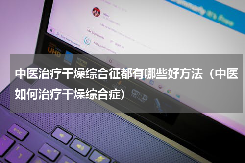 中医治疗干燥综合征都有哪些好方法（中医如何治疗干燥综合症）