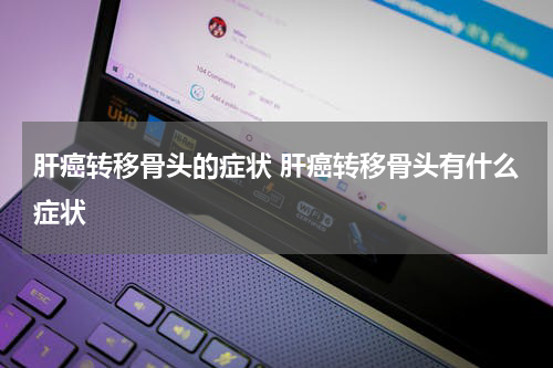 肝癌转移骨头的症状 肝癌转移骨头有什么症状