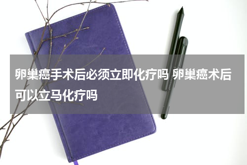 卵巢癌手术后必须立即化疗吗 卵巢癌术后可以立马化疗吗
