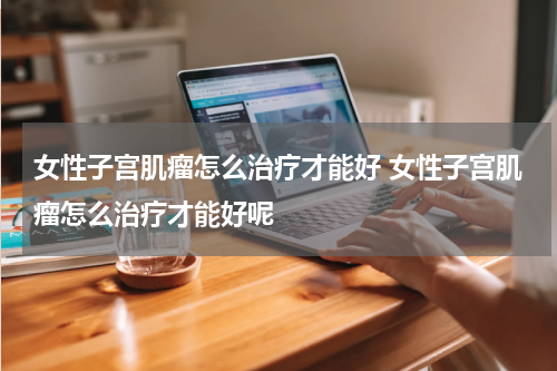 女性子宫肌瘤怎么治疗才能好 女性子宫肌瘤怎么治疗才能好呢