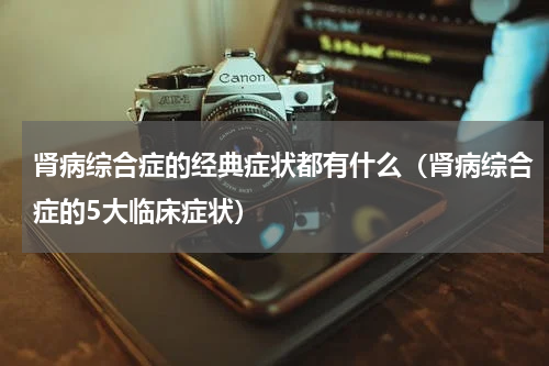 肾病综合症的经典症状都有什么（肾病综合症的5大临床症状）