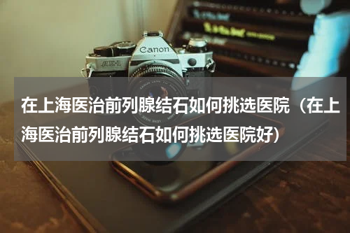 在上海医治前列腺结石如何挑选医院（在上海医治前列腺结石如何挑选医院好）