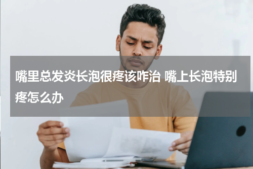 嘴里总发炎长泡很疼该咋治 嘴上长泡特别疼怎么办