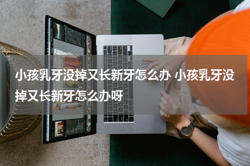 小孩乳牙没掉又长新牙怎么办 小孩乳牙没掉又长新牙怎么办呀