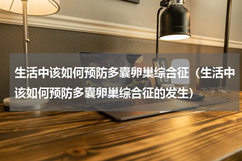 生活中该如何预防多囊卵巢综合征（生活中该如何预防多囊卵巢综合征的发生）