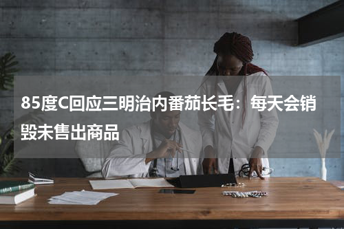 85度C回应三明治内番茄长毛：每天会销毁未售出商品