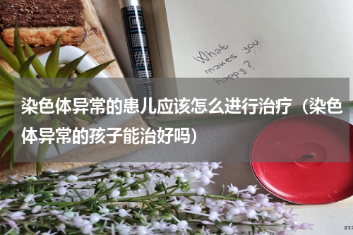 染色体异常的患儿应该怎么进行治疗（染色体异常的孩子能治好吗）