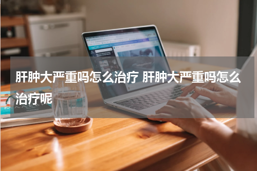 肝肿大严重吗怎么治疗 肝肿大严重吗怎么治疗呢